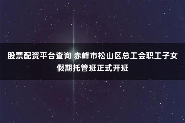 股票配资平台查询 赤峰市松山区总工会职工子女假期托管班正式开班