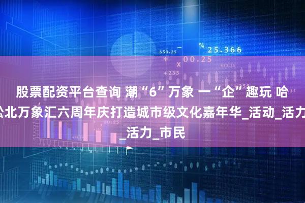 股票配资平台查询 潮“6”万象 一“企”趣玩 哈尔滨松北万象汇六周年庆打造城市级文化嘉年华_活动_活力_市民