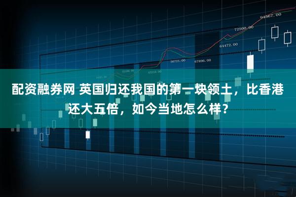 配资融券网 英国归还我国的第一块领土，比香港还大五倍，如今当地怎么样？