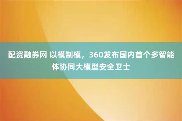 配资融券网 以模制模，360发布国内首个多智能体协同大模型安全卫士
