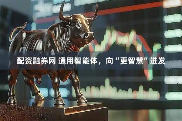 配资融券网 通用智能体，向“更智慧”进发
