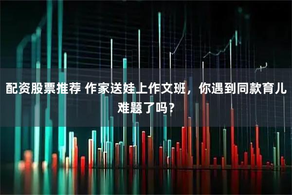 配资股票推荐 作家送娃上作文班,你遇到同款育儿难题了吗?
