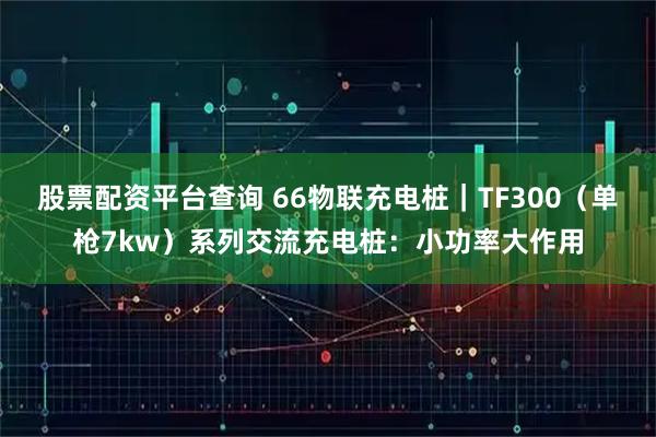 股票配资平台查询 66物联充电桩｜TF300（单枪7kw）系列交流充电桩：小功率大作用