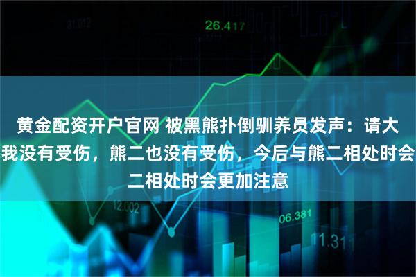 黄金配资开户官网 被黑熊扑倒驯养员发声：请大家放心，我没有受伤，熊二也没有受伤，今后与熊二相处时会更加注意