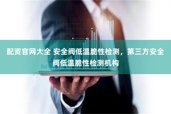 配资官网大全 安全阀低温脆性检测，第三方安全阀低温脆性检测机构