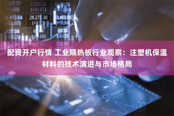 配资开户行情 工业隔热板行业观察:注塑机保温材料的技术演进与市场格局