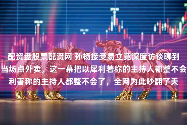 配资盘股票配资网 孙杨接受易立竞深度访谈聊到一半突然说肚子饿了要当场点外卖，这一幕把以犀利著称的主持人都整不会了，全网为此吵翻了天
