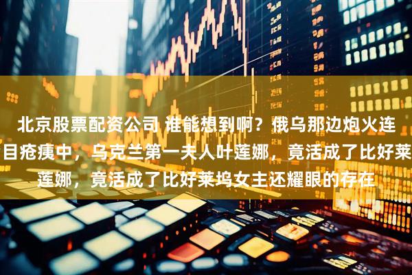 北京股票配资公司 谁能想到啊？俄乌那边炮火连天打了这么久，在满目疮痍中，乌克兰第一夫人叶莲娜，竟活成了比好莱坞女主还耀眼的存在