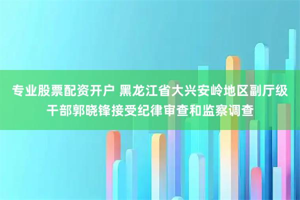 专业股票配资开户 黑龙江省大兴安岭地区副厅级干部郭晓锋接受纪律审查和监察调查