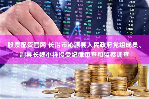 股票配资官网 长治市沁源县人民政府党组成员、副县长魏小祥接受纪律审查和监察调查