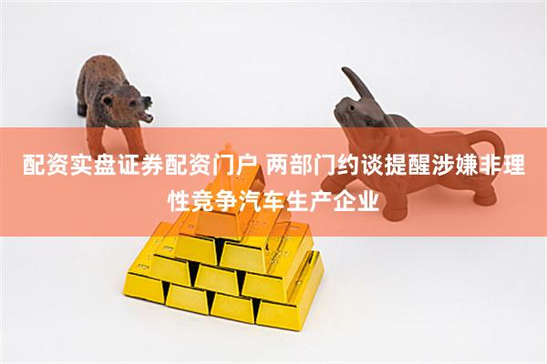 配资实盘证券配资门户 两部门约谈提醒涉嫌非理性竞争汽车生产企业